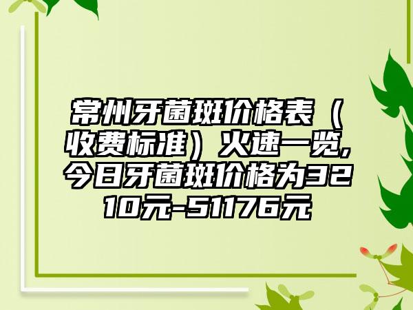 常州牙菌斑价格表（收费标准）火速一览,今日牙菌斑价格为3210元-51176元