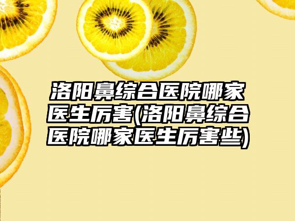 洛阳鼻综合医院哪家医生厉害(洛阳鼻综合医院哪家医生厉害些)