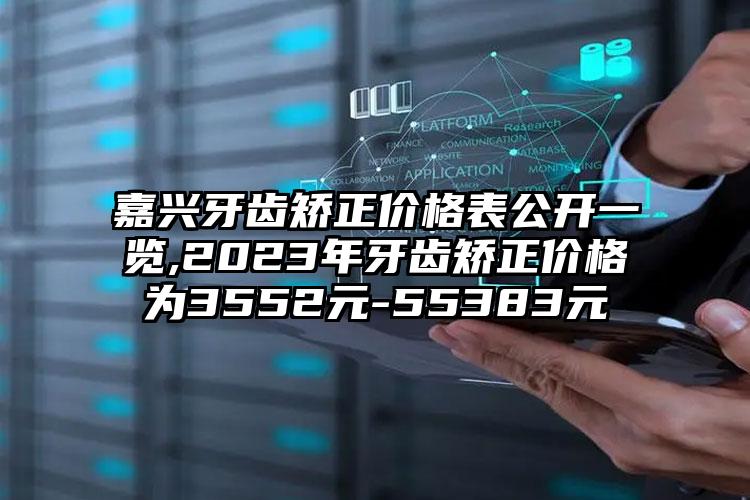 嘉兴牙齿矫正价格表公开一览,2023年牙齿矫正价格为3552元-55383元