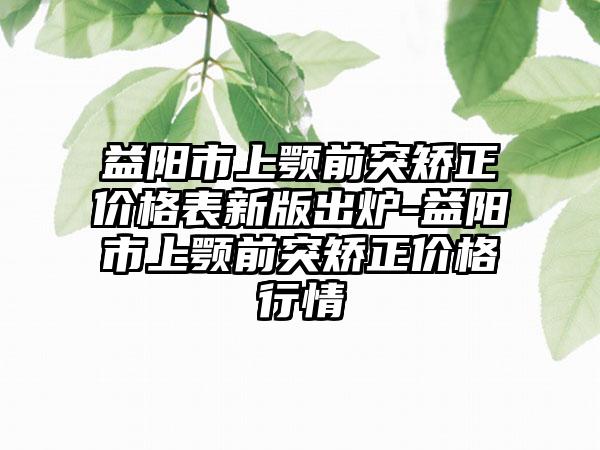 益阳市上颚前突矫正价格表新版出炉-益阳市上颚前突矫正价格行情