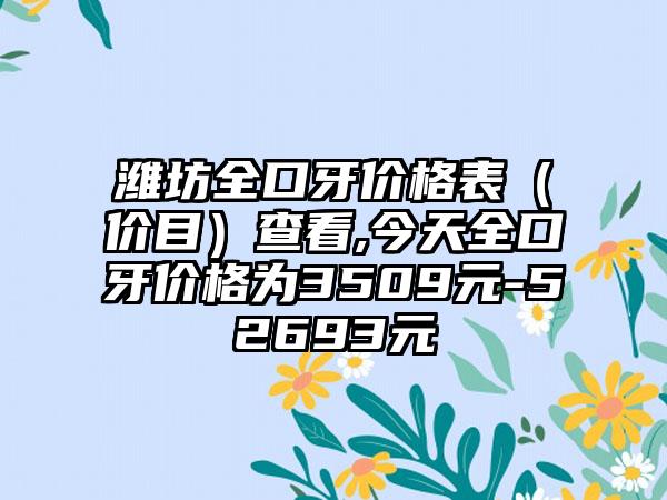 潍坊全口牙价格表（价目）查看,今天全口牙价格为3509元-52693元