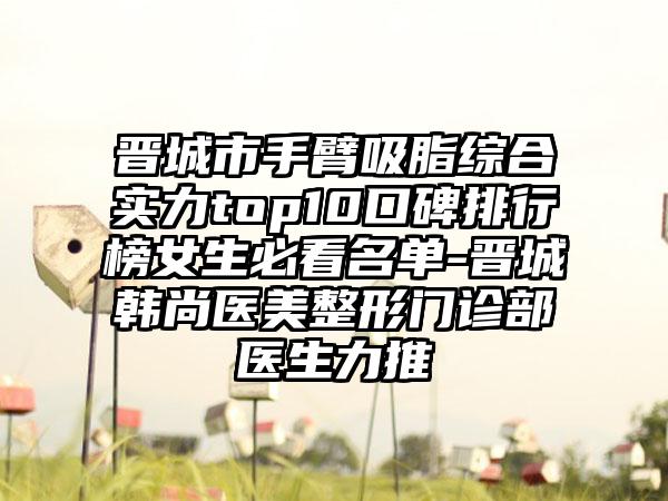 晋城市手臂吸脂综合实力top10口碑排行榜女生必看名单-晋城韩尚医美整形门诊部医生力推