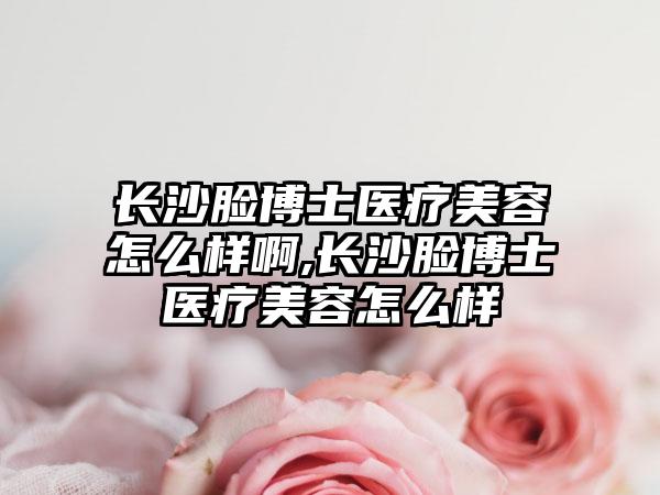 长沙脸博士医疗美容怎么样啊,长沙脸博士医疗美容怎么样