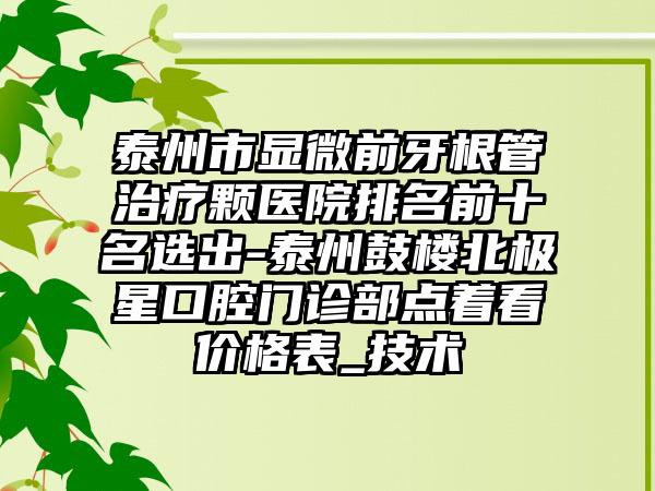 泰州市显微前牙根管治疗颗医院排名前十名选出-泰州鼓楼北极星口腔门诊部点着看价格表_技术