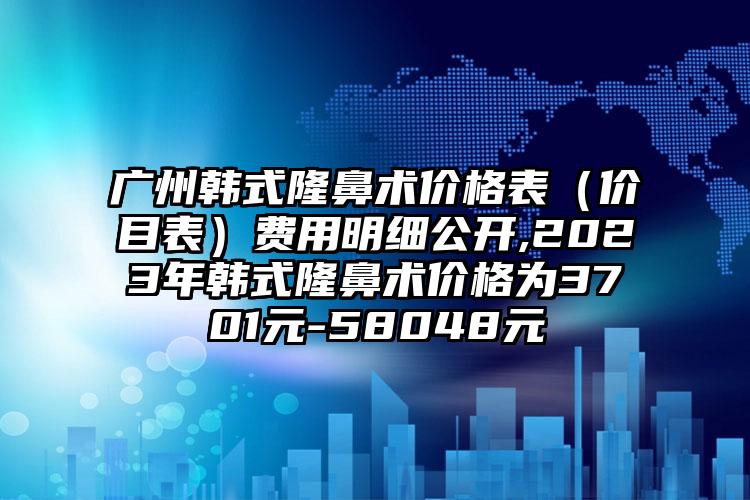 广州韩式隆鼻术价格表（价目表）费用明细公开,2023年韩式隆鼻术价格为3701元-58048元