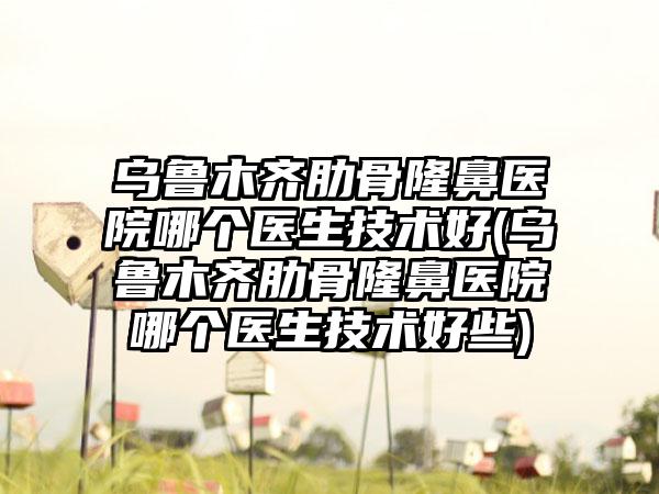 乌鲁木齐肋骨隆鼻医院哪个医生技术好(乌鲁木齐肋骨隆鼻医院哪个医生技术好些)