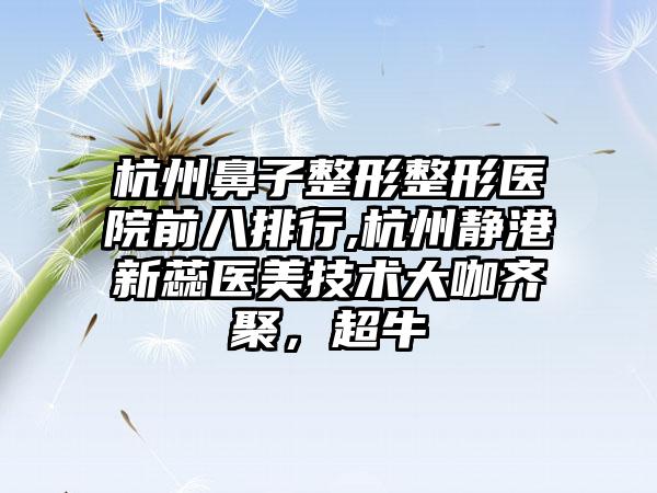 杭州鼻子整形整形医院前八排行,杭州静港新蕊医美技术大咖齐聚，超牛