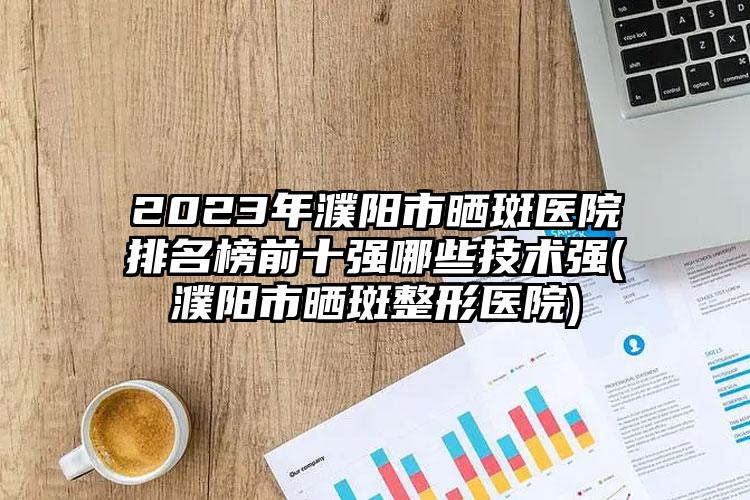 2023年濮阳市晒斑医院排名榜前十强哪些技术强(濮阳市晒斑整形医院)