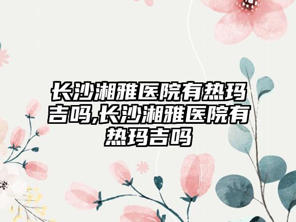 长沙湘雅医院有热玛吉吗,长沙湘雅医院有热玛吉吗