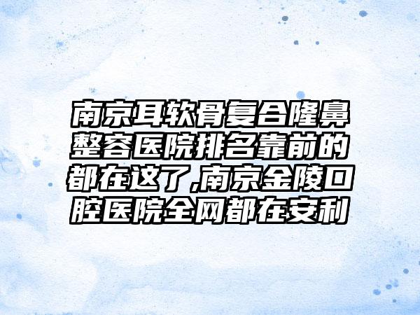 南京耳软骨复合隆鼻整容医院排名靠前的都在这了,南京金陵口腔医院全网都在安利