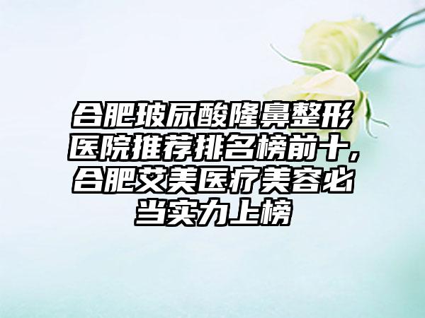 合肥玻尿酸七元医院推荐排名榜前十,合肥艾美医疗美容必当实力上榜