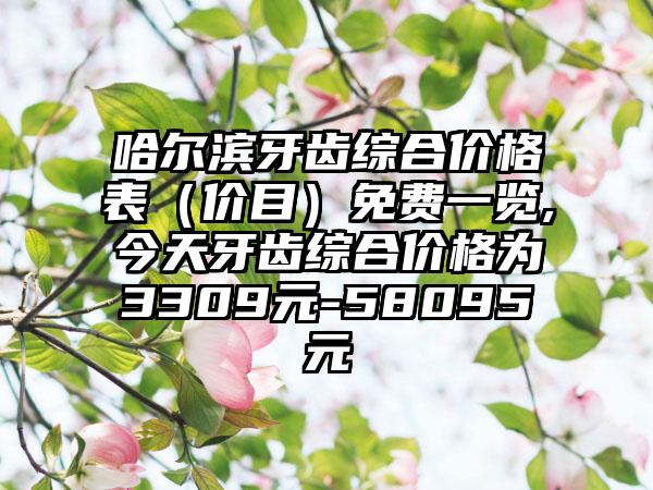 哈尔滨牙齿综合价格表（价目）免费一览,今天牙齿综合价格为3309元-58095元