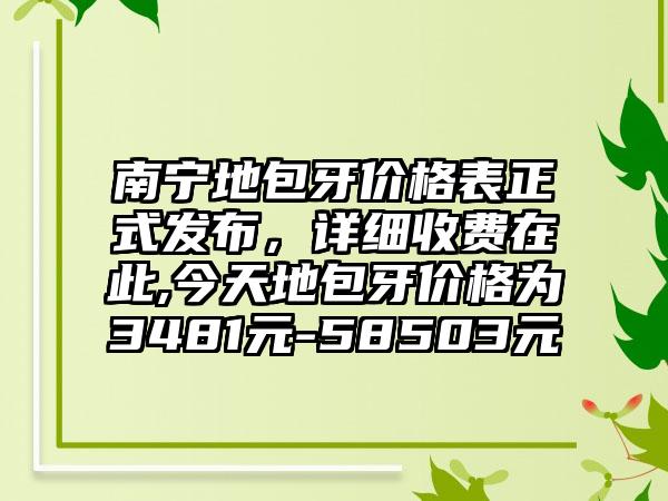 南宁地包牙价格表正式发布，详细收费在此,今天地包牙价格为3481元-58503元