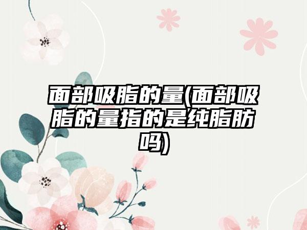 面部吸脂的量(面部吸脂的量指的是纯脂肪吗)