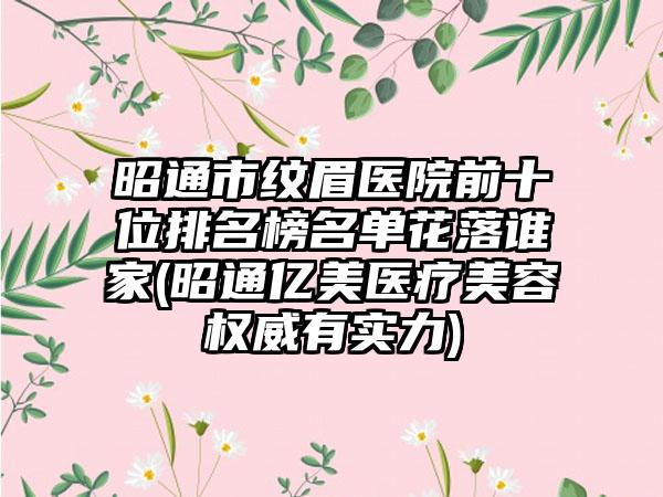 昭通市纹眉医院前十位排名榜名单花落谁家(昭通亿美医疗美容权威有实力)