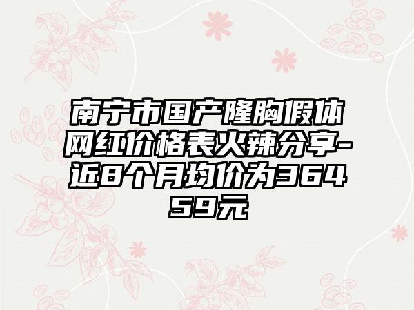 南宁市国产隆胸假体网红价格表火辣分享-近8个月均价为36459元