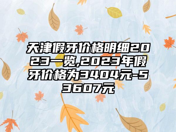 天津假牙价格明细2023一览,2023年假牙价格为3404元-53607元