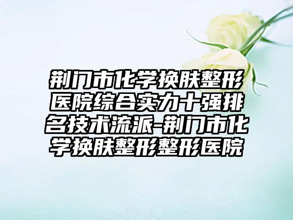 荆门市化学换肤整形医院综合实力十强排名技术流派-荆门市化学换肤整形整形医院