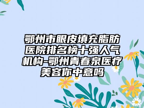 鄂州市眼皮填充脂肪医院排名榜十强人气机构-鄂州青春泉医疗美容你中意吗