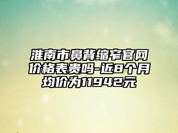 淮南市鼻背缩窄官网价格表贵吗-近8个月均价为11942元