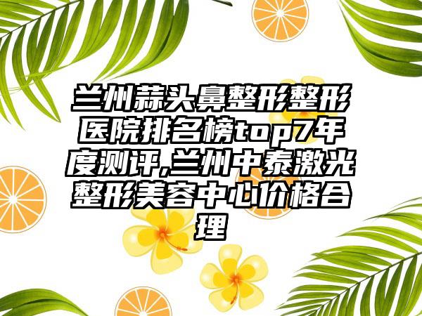 兰州蒜头鼻整形整形医院排名榜top7年度测评,兰州中泰激光整形美容中心价格合理