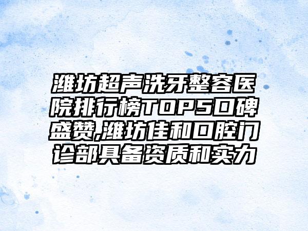 潍坊超声洗牙整容医院排行榜TOP5口碑盛赞,潍坊佳和口腔门诊部具备资质和实力