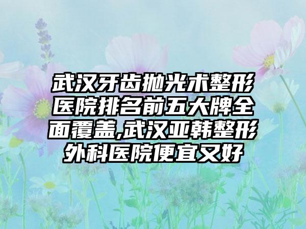 武汉牙齿抛光术整形医院排名前五大牌多面覆盖,武汉亚韩整形外科医院便宜又好