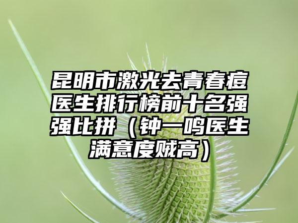 昆明市激光去青春痘医生排行榜前十名强强比拼（钟一鸣医生满意度贼高）