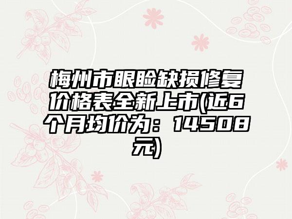 梅州市眼睑缺损修复价格表全新上市(近6个月均价为：14508元)