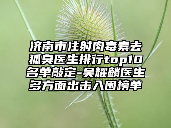 济南市注射肉毒素去狐臭医生排行top10名单敲定-吴耀麟医生多方面出击入围榜单