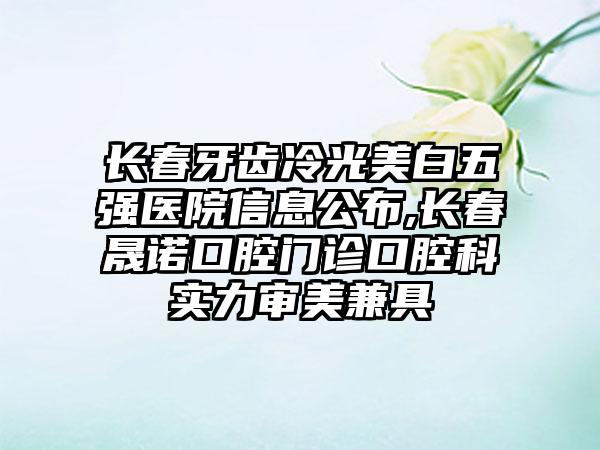 长春牙齿冷光美白五强医院信息公布,长春晟诺口腔门诊口腔科实力审美兼具