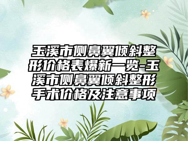 玉溪市侧鼻翼倾斜整形价格表爆新一览-玉溪市侧鼻翼倾斜整形手术价格及注意事项