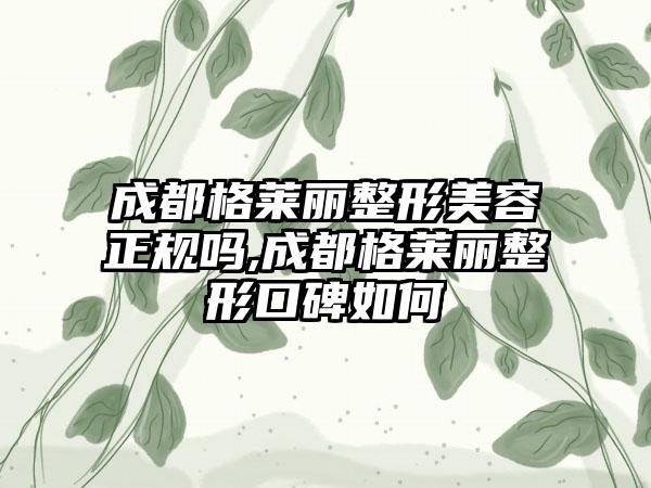 成都格莱丽整形美容正规吗,成都格莱丽整形口碑如何