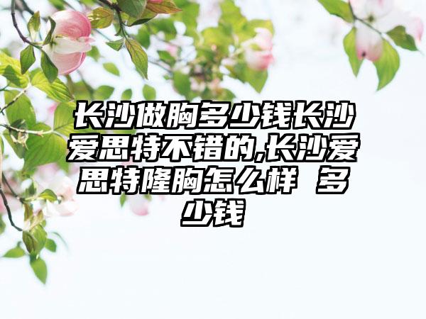 长沙做胸多少钱长沙爱思特不错的,长沙爱思特隆胸怎么样 多少钱