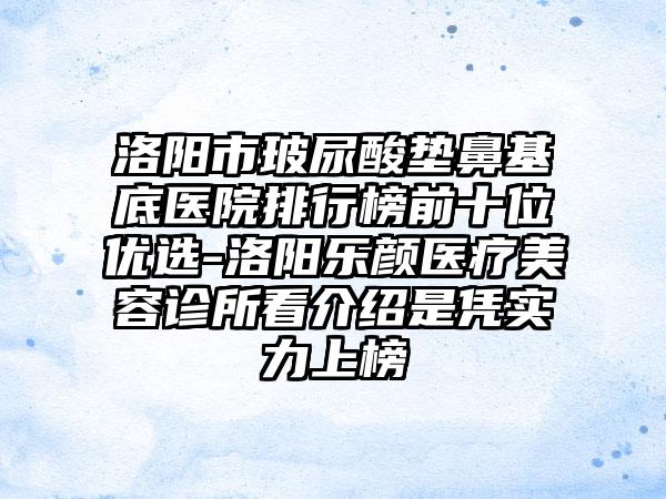 洛阳市玻尿酸垫鼻基底医院排行榜前十位优选-洛阳乐颜医疗美容诊所看介绍是凭实力上榜