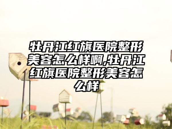 牡丹江红旗医院整形美容怎么样啊,牡丹江红旗医院整形美容怎么样