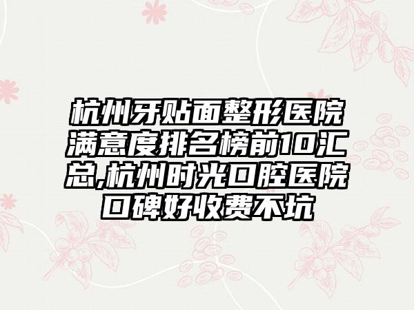 杭州牙贴面整形医院满意度排名榜前10汇总,杭州时光口腔医院口碑好收费不坑