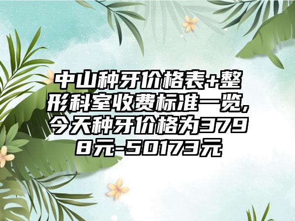 中山种牙价格表+整形科室收费标准一览,今天种牙价格为3798元-50173元