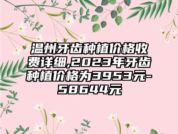 温州牙齿种植价格收费详细,2023年牙齿种植价格为3953元-58644元