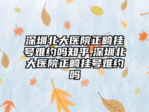 深圳北大医院正畸挂号难约吗知乎,深圳北大医院正畸挂号难约吗