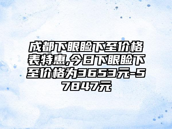 成都下眼睑下至价格表特惠,今日下眼睑下至价格为3653元-57847元