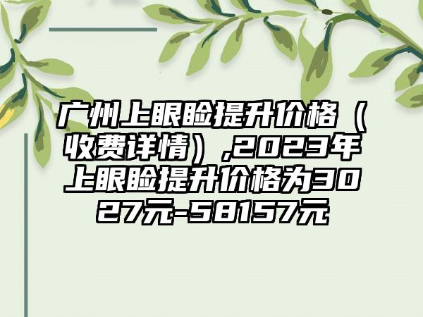 广州上眼睑提升价格（收费详情）,2023年上眼睑提升价格为3027元-58157元