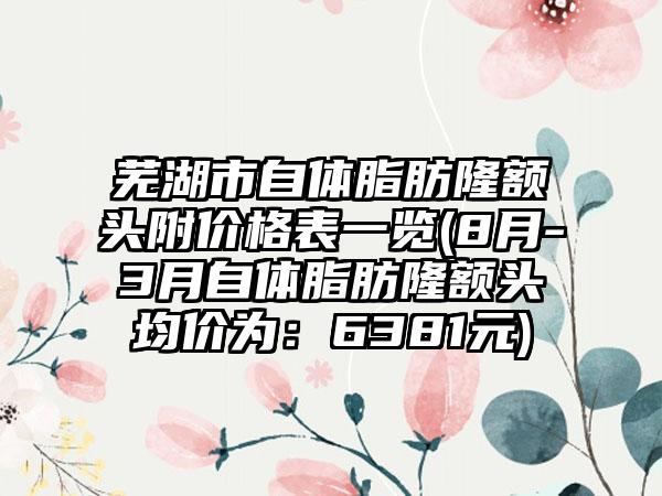 芜湖市自体脂肪隆额头附价格表一览(8月-3月自体脂肪隆额头均价为：6381元)