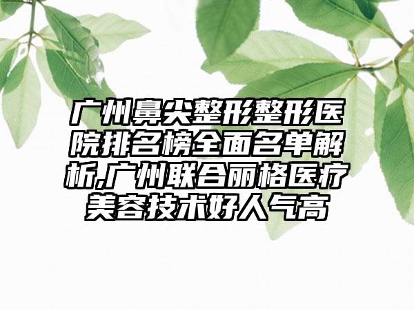 广州鼻尖整形整形医院排名榜多面名单解析,广州联合丽格医疗美容技术好人气高