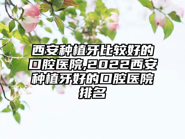 西安种植牙比较好的口腔医院,2022西安种植牙好的口腔医院排名