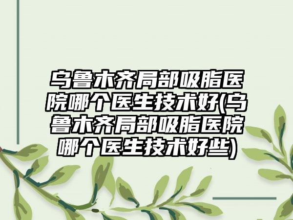 乌鲁木齐局部吸脂医院哪个医生技术好(乌鲁木齐局部吸脂医院哪个医生技术好些)