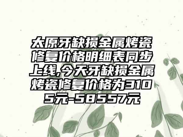 太原牙缺损金属烤瓷修复价格明细表同步上线,今天牙缺损金属烤瓷修复价格为3105元-58557元