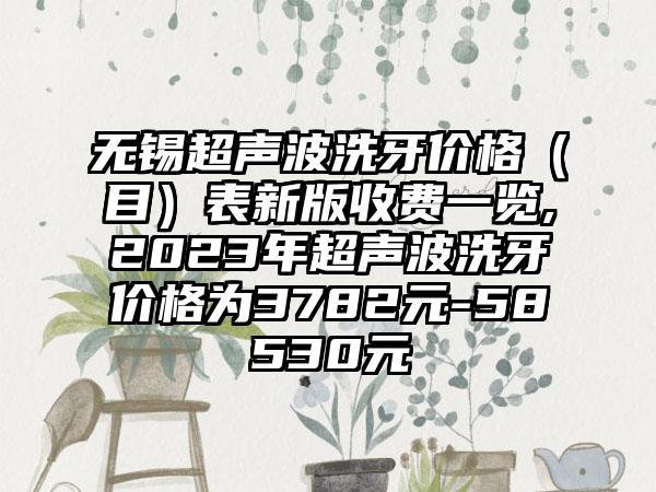 无锡超声波洗牙价格（目）表新版收费一览,2023年超声波洗牙价格为3782元-58530元