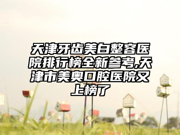 天津牙齿美白整容医院排行榜全新参考,天津市美奥口腔医院又上榜了