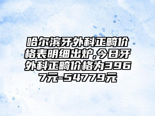 哈尔滨牙外科正畸价格表明细出炉,今日牙外科正畸价格为3967元-54779元